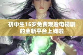 初中生15岁免费观看电视剧的全新平台上线啦