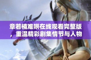章若楠难哄在线观看完整版，重温精彩剧集情节与人物魅力