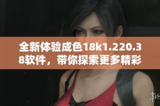 全新体验成色18k1.220.38软件，带你探索更多精彩功能