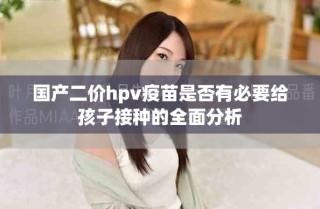 国产二价hpv疫苗是否有必要给孩子接种的全面分析