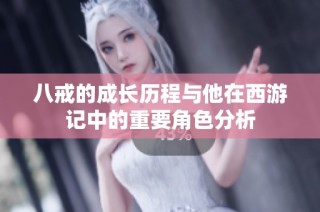 八戒的成长历程与他在西游记中的重要角色分析