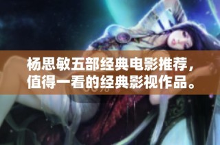 杨思敏五部经典电影推荐，值得一看的经典影视作品。