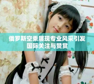 俄罗斯空乘展现专业风采引发国际关注与赞赏