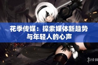 花季传媒：探索媒体新趋势与年轻人的心声