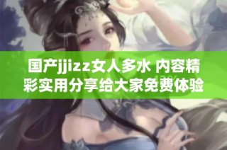 国产jjizz女人多水 内容精彩实用分享给大家免费体验
