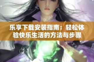 乐享下载安装指南：轻松体验快乐生活的方法与步骤