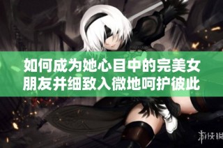 如何成为她心目中的完美女朋友并细致入微地呵护彼此