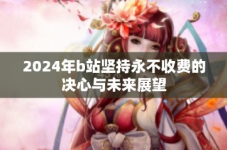 2024年b站坚持永不收费的决心与未来展望