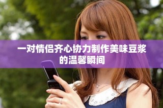 一对情侣齐心协力制作美味豆浆的温馨瞬间