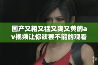 国产又粗又猛又爽又黄的av视频让你欲罢不能的观看体验