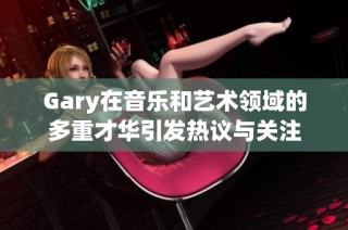 Gary在音乐和艺术领域的多重才华引发热议与关注