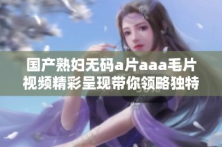 国产熟妇无码a片aaa毛片视频精彩呈现带你领略独特魅力