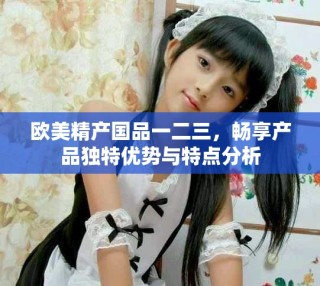 欧美精产国品一二三，畅享产品独特优势与特点分析