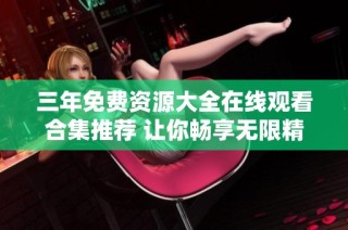 三年免费资源大全在线观看合集推荐 让你畅享无限精彩内容