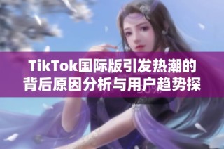 TikTok国际版引发热潮的背后原因分析与用户趋势探讨
