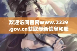 欢迎访问官网www.2339.gov.cn获取最新信息和服务指南
