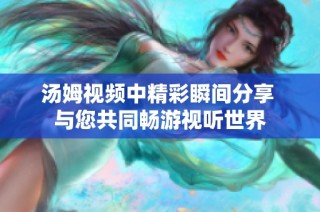 汤姆视频中精彩瞬间分享 与您共同畅游视听世界