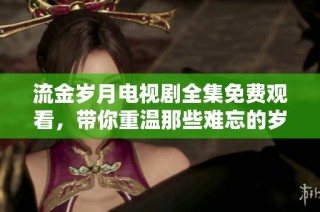 流金岁月电视剧全集免费观看，带你重温那些难忘的岁月故事