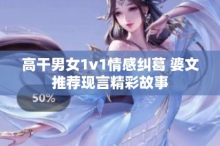 高干男女1v1情感纠葛 婆文推荐现言精彩故事