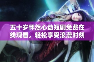 五十岁怦然心动短剧免费在线观看，轻松享受浪漫时刻