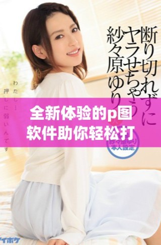 全新体验的p图软件助你轻松打造完美图片效果