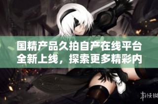 国精产品久拍自产在线平台全新上线，探索更多精彩内容
