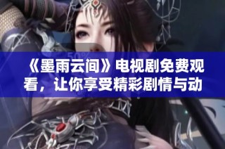 《墨雨云间》电视剧免费观看，让你享受精彩剧情与动人故事