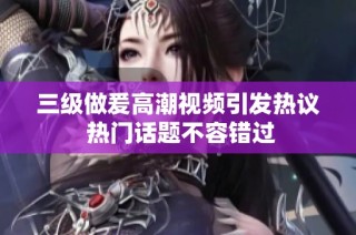 三级做爰高潮视频引发热议 热门话题不容错过