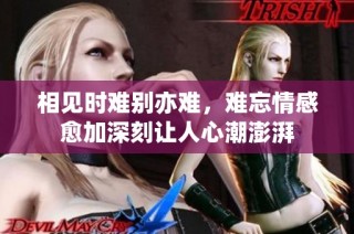 相见时难别亦难，难忘情感愈加深刻让人心潮澎湃