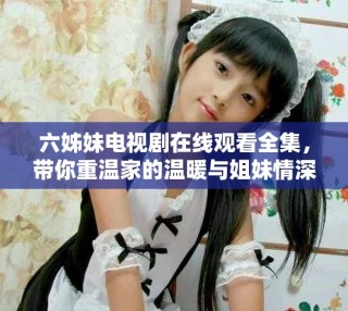 六姊妹电视剧在线观看全集，带你重温家的温暖与姐妹情深