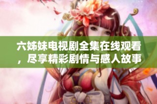 六姊妹电视剧全集在线观看，尽享精彩剧情与感人故事
