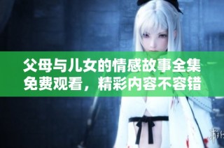父母与儿女的情感故事全集免费观看，精彩内容不容错过