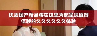 优质国产精品将在这里为您呈现值得信赖的久久久久久久体验