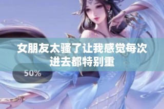 女朋友太骚了让我感觉每次进去都特别重