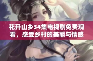 花开山乡34集电视剧免费观看，感受乡村的美丽与情感交织