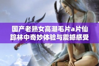 国产老熟女高潮毛片a片仙踪林中奇妙体验与震撼感受分享