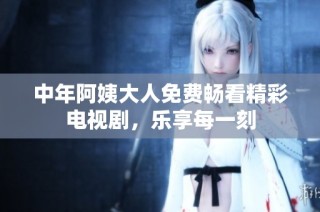 中年阿姨大人免费畅看精彩电视剧，乐享每一刻