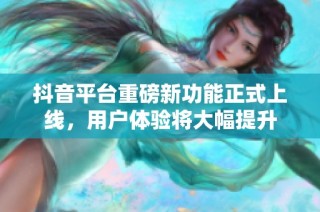 抖音平台重磅新功能正式上线，用户体验将大幅提升