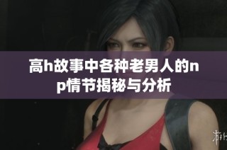 高h故事中各种老男人的np情节揭秘与分析