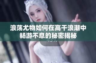 浪荡尤物如何在高干浪潮中畅游不息的秘密揭秘