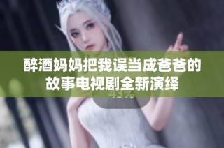 醉酒妈妈把我误当成爸爸的故事电视剧全新演绎