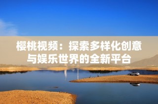 樱桃视频：探索多样化创意与娱乐世界的全新平台