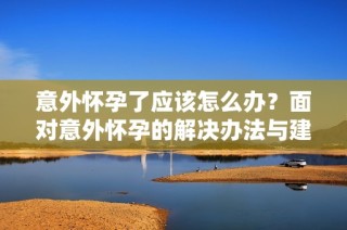 意外怀孕了应该怎么办？面对意外怀孕的解决办法与建议
