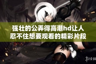 强壮的公弄得高潮hd让人忍不住想要观看的精彩片段