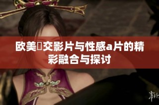 欧美嘼交影片与性感a片的精彩融合与探讨