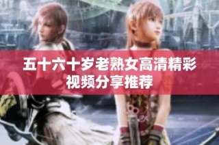 五十六十岁老熟女高清精彩视频分享推荐