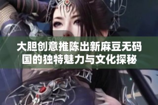 大胆创意推陈出新麻豆无码国的独特魅力与文化探秘