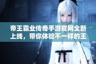 帝王霸业传奇手游官网全新上线，带你体验不一样的王者盛宴