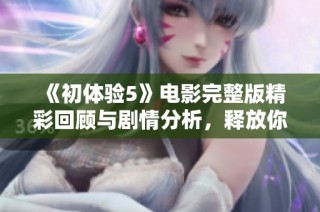 《初体验5》电影完整版精彩回顾与剧情分析，释放你的观影激情
