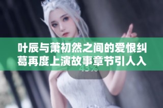 叶辰与萧初然之间的爱恨纠葛再度上演故事章节引人入胜